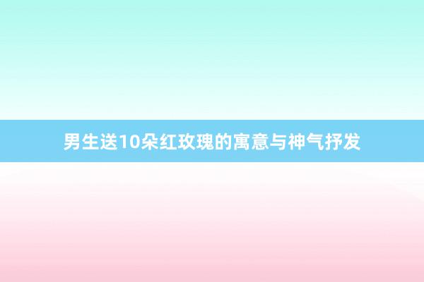 男生送10朵红玫瑰的寓意与神气抒发